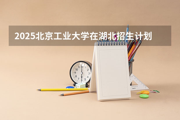 2025北京工业大学在湖北招生计划一览表