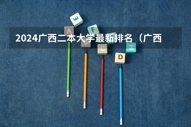 2024广西二本大学最新排名（广西二本大学排名及录取分数线排名）