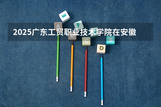 2025广东工贸职业技术学院在安徽招生计划一览表