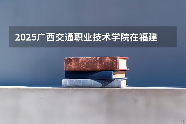 2025广西交通职业技术学院在福建招生计划一览表