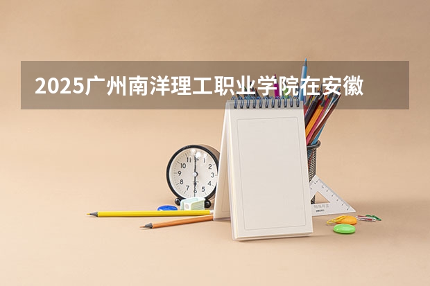 2025广州南洋理工职业学院在安徽招生计划一览表