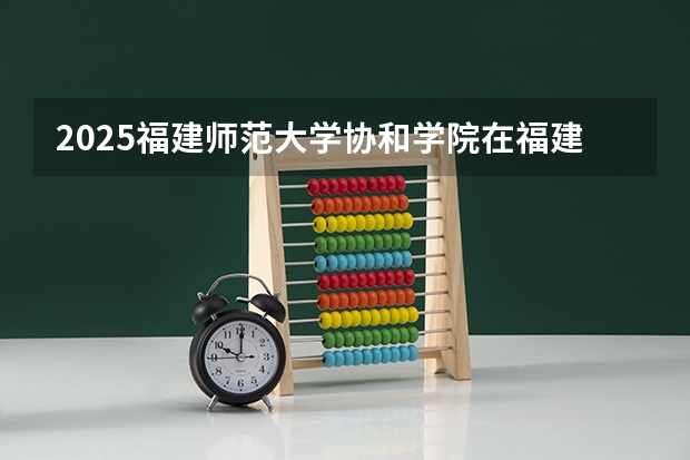 2025福建师范大学协和学院在福建招生计划一览表
