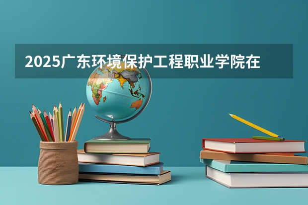 2025广东环境保护工程职业学院在安徽招生计划一览表