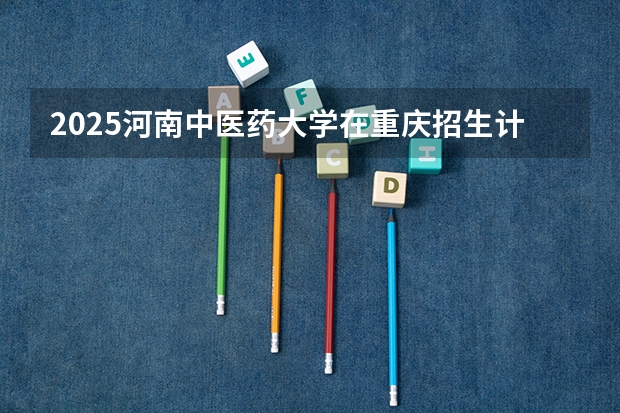 2025河南中医药大学在重庆招生计划一览表