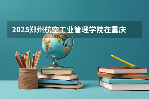2025郑州航空工业管理学院在重庆招生计划一览表