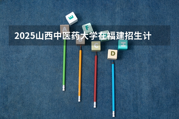 2025山西中医药大学在福建招生计划一览表