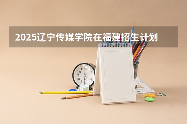 2025辽宁传媒学院在福建招生计划一览表