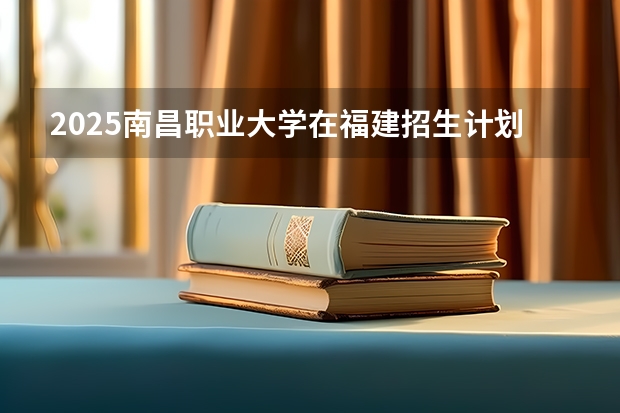 2025南昌职业大学在福建招生计划一览表