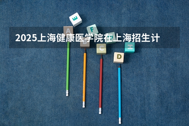 2025上海健康医学院在上海招生计划一览表