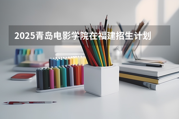 2025青岛电影学院在福建招生计划一览表
