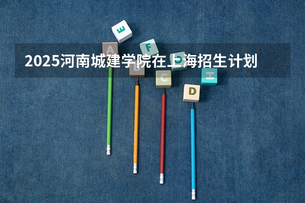 2025河南城建学院在上海招生计划一览表