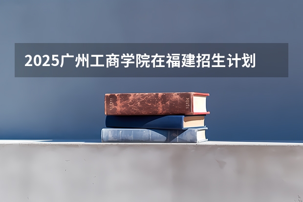 2025广州工商学院在福建招生计划一览表