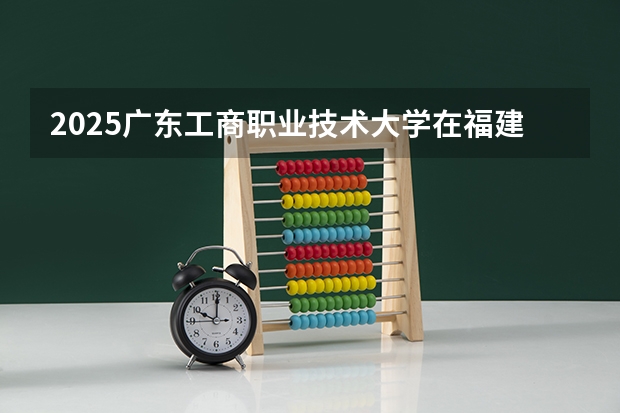2025广东工商职业技术大学在福建招生计划一览表