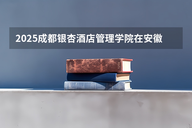 2025成都银杏酒店管理学院在安徽招生计划一览表
