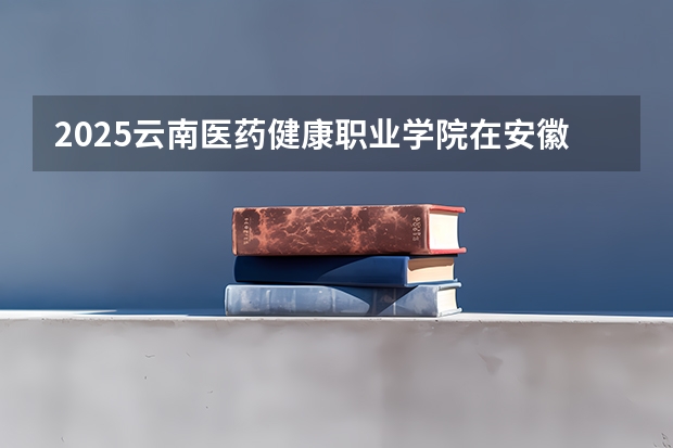 2025云南医药健康职业学院在安徽招生计划一览表