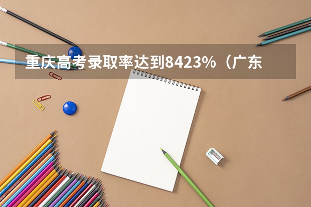 重庆高考录取率达到84.23%（广东省高考录取率）