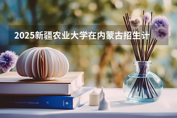 2025新疆农业大学在内蒙古招生计划一览表