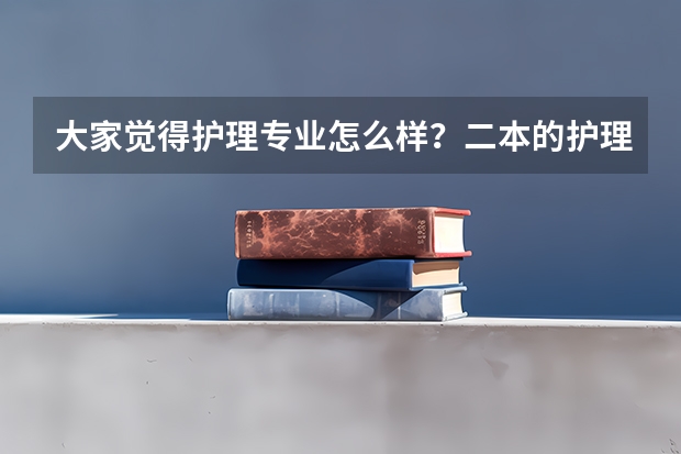 大家觉得护理专业怎么样？二本的护理本科呢？对医院护士的评价还有印象？