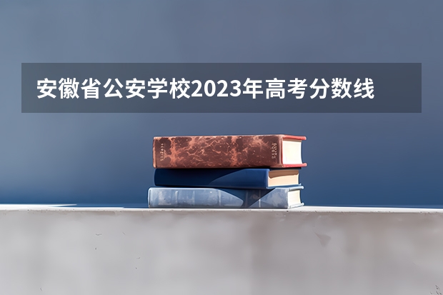 安徽省公安学校2023年高考分数线是多少？