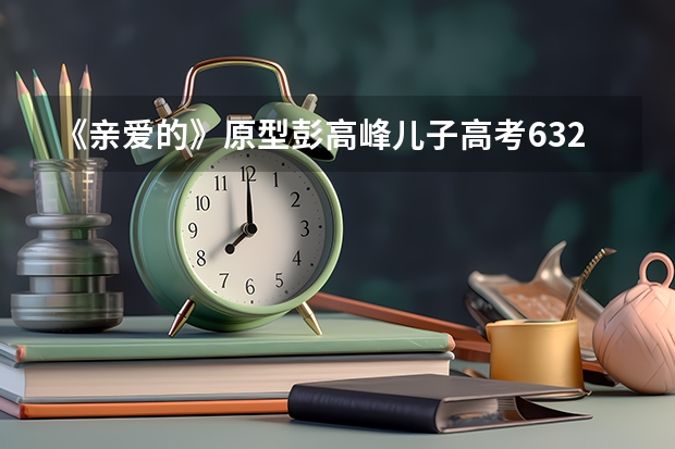 《亲爱的》原型彭高峰儿子高考632分！如此高分可以上哪些好大学？