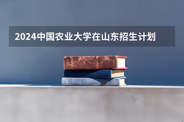 2024中国农业大学在山东招生计划详解
