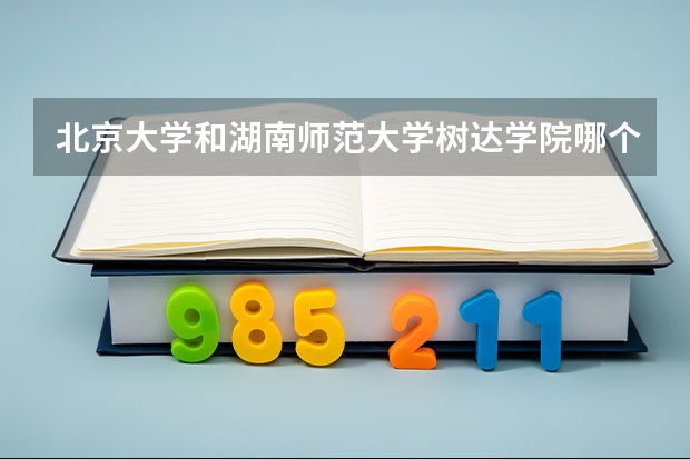 北京大学和湖南师范大学树达学院哪个好 历年录取分数线汇总