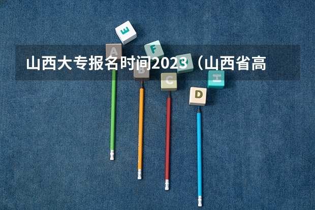 山西大专报名时间2023（山西省高考报志愿时间）
