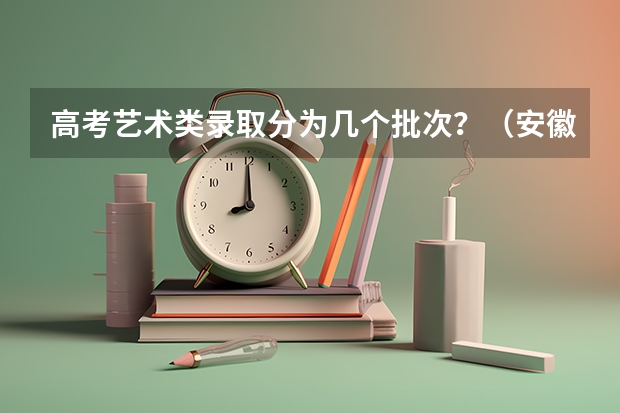 高考艺术类录取分为几个批次？（安徽省高考录取工作(艺术类)）