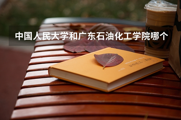 中国人民大学和广东石油化工学院哪个好 历年录取分数线汇总