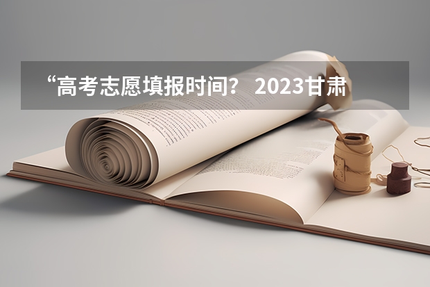 “高考志愿填报时间？ 2023甘肃大专录取时间